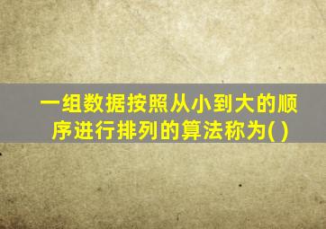 一组数据按照从小到大的顺序进行排列的算法称为( )